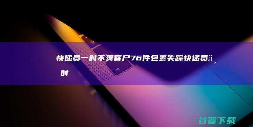 快递员一时不爽 客户76件包裹失踪 (快递员一时不取怎么办)